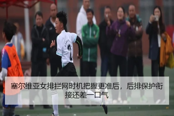 塞尔维亚女排拦网时机把握更准后，后排保护衔接还差一口气